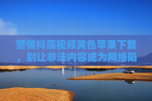 警惕抖荫视频黄色苹果下载,别让非法内容成为网络陷阱,警惕抖荫视频黄色苹果下载,别让非法内容成为网络陷阱 警惕抖荫视频黄色苹果下载,别让非法内容成为网络陷阱,警惕抖荫视频黄色苹果下载,别让非法内容成为网络陷阱