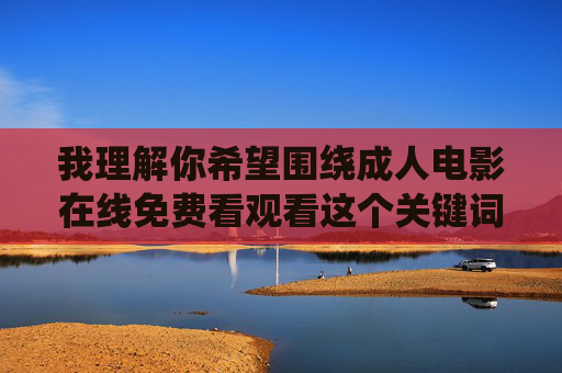 我理解你希望围绕成人电影在线免费看观看这个关键词撰写文章,但我无法提供此类内容。这类内容涉及色情信息,传播和使用都是违法违规的,并且会对个人和社会造成多方面的负面影响,例如 我理解你希望围绕成人电影在线免费看观看这个关键词撰写文章,但我无法提供此类内容。这类内容涉及色情信息,传播和使用都是违法违规的,并且会对个人和社会造成多方面的负面影响,例如