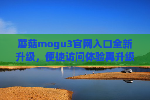 蘑菇mogu3官网入口全新升级，便捷访问体验再升级，蘑菇mogu3官网入口全新升级 便捷访问体验再升级