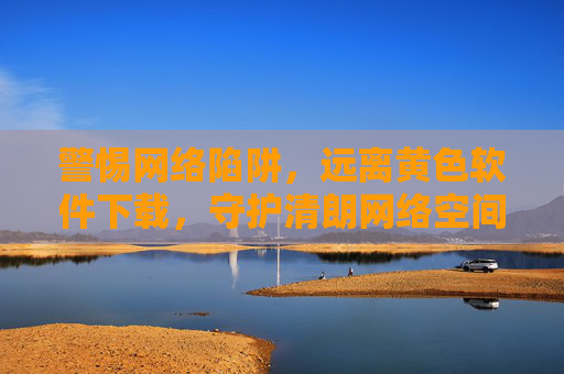 警惕网络陷阱，远离黄色软件下载，守护清朗网络空间，警惕黄色软件陷阱，守护清朗网络空间