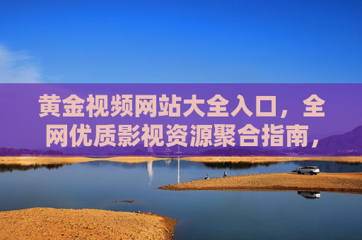 黄金视频网站大全入口,全网优质影视资源聚合指南,黄金视频网站大全入口,全网优质影视资源聚合指南 黄金视频网站大全入口,全网优质影视资源聚合指南,黄金视频网站大全入口,全网优质影视资源聚合指南