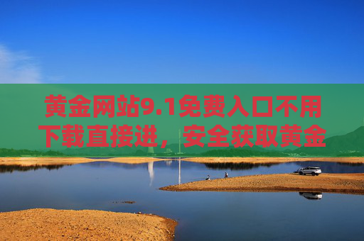 黄金网站9.1免费入口不用下载直接进,安全获取黄金资讯与服务的实用指南,黄金网站9.1免费免下载入口,安全获取资讯服务实用指南 黄金网站9.1免费入口不用下载直接进,安全获取黄金资讯与服务的实用指南,黄金网站9.1免费免下载入口,安全获取资讯服务实用指南