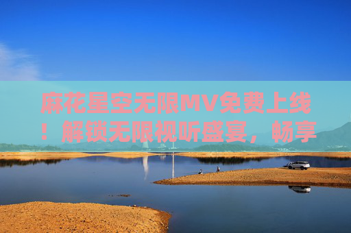 麻花星空无限MV免费上线！解锁无限视听盛宴，畅享星空下的浪漫旋律，麻花星空无限MV免费上线，解锁星空浪漫视听盛宴