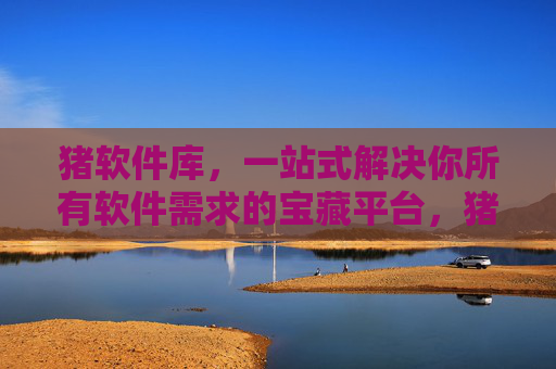 猪软件库，一站式解决你所有软件需求的宝藏平台，猪软件库一站式软件需求宝藏平台