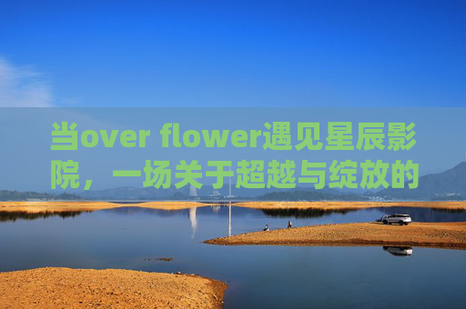当over flower遇见星辰影院,一场关于超越与绽放的光影叙事,超越绽放,over flower与星辰影院的光影叙事 当over flower遇见星辰影院,一场关于超越与绽放的光影叙事,超越绽放,over flower与星辰影院的光影叙事