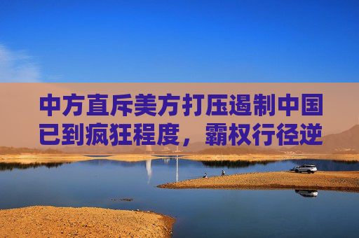中方直斥美方打压遏制中国已到疯狂程度，霸权行径逆流而动，终将自食其果，中方直斥美方疯狂打压，霸权逆流终将自食其果