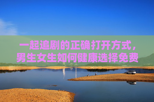 一起追剧的正确打开方式,男生女生如何健康选择免费观影渠道,男女追剧指南,健康选择免费观影的正确打开方式 一起追剧的正确打开方式,男生女生如何健康选择免费观影渠道,男女追剧指南,健康选择免费观影的正确打开方式