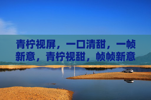 青柠视屏,一口清甜,一帧新意,青柠视甜,帧帧新意 青柠视屏,一口清甜,一帧新意,青柠视甜,帧帧新意