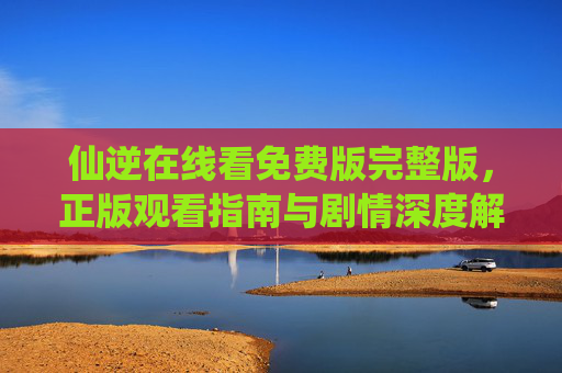 仙逆在线看免费版完整版，正版观看指南与剧情深度解析，仙逆，免费正版观看指南与剧情深度解析