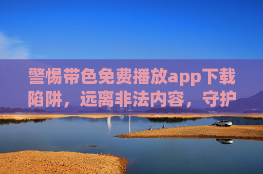 警惕带色免费播放app下载陷阱,远离非法内容,守护健康网络生活,警惕带色免费播放app下载陷阱,远离非法内容,守护健康网络生活 警惕带色免费播放app下载陷阱,远离非法内容,守护健康网络生活,警惕带色免费播放app下载陷阱,远离非法内容,守护健康网络生活
