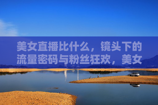 美女直播比什么,镜头下的流量密码与粉丝狂欢,美女直播的较量,镜头下的流量密码与粉丝狂欢 美女直播比什么,镜头下的流量密码与粉丝狂欢,美女直播的较量,镜头下的流量密码与粉丝狂欢