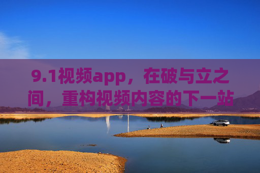 9.1视频app，在破与立之间，重构视频内容的下一站，破立之间，9.1视频app重构视频内容的下一站