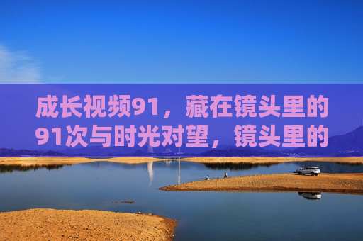 成长视频91,藏在镜头里的91次与时光对望,镜头里的91次成长,与时光对望 成长视频91,藏在镜头里的91次与时光对望,镜头里的91次成长,与时光对望