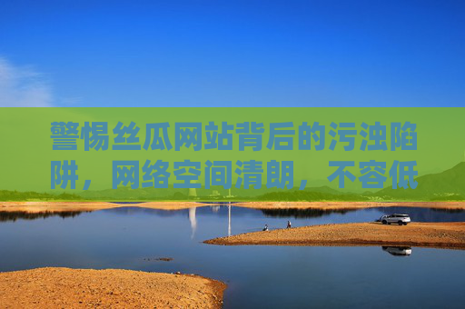 警惕丝瓜网站背后的污浊陷阱,网络空间清朗,不容低俗侵蚀,丝瓜网站污浊陷阱,网络清朗不容侵蚀 警惕丝瓜网站背后的污浊陷阱,网络空间清朗,不容低俗侵蚀,丝瓜网站污浊陷阱,网络清朗不容侵蚀