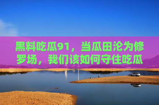 黑料吃瓜91,当瓜田沦为修罗场,我们该如何守住吃瓜的底线?瓜田修罗场,吃瓜底线何在? 黑料吃瓜91,当瓜田沦为修罗场,我们该如何守住吃瓜的底线?瓜田修罗场,吃瓜底线何在?