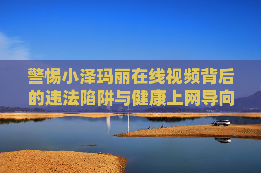 警惕小泽玛丽在线视频背后的违法陷阱与健康上网导向 警惕小泽玛丽在线视频背后的违法陷阱与健康上网导向