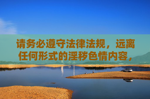 请务必遵守法律法规,远离任何形式的淫秽色情内容,用健康的生活方式充实自己,让网络空间成为传播正能量、促进社会和谐的重要平台,遵纪守法拒色情,健康生活传正能量,共建和谐网络空间 请务必遵守法律法规,远离任何形式的淫秽色情内容,用健康的生活方式充实自己,让网络空间成为传播正能量、促进社会和谐的重要平台,遵纪守法拒色情,健康生活传正能量,共建和谐网络空间