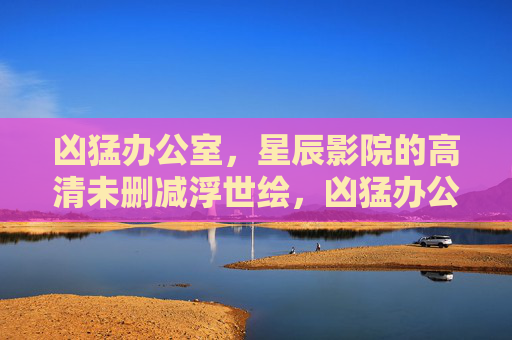 凶猛办公室,星辰影院的高清未删减浮世绘,凶猛办公室,星辰影院高清未删减浮世绘 凶猛办公室,星辰影院的高清未删减浮世绘,凶猛办公室,星辰影院高清未删减浮世绘