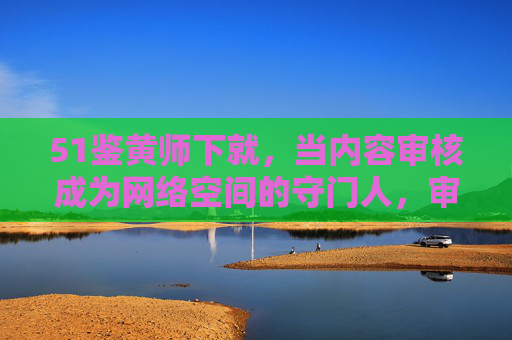 51鉴黄师下就,当内容审核成为网络空间的守门人,审核,网络空间的守门人 51鉴黄师下就,当内容审核成为网络空间的守门人,审核,网络空间的守门人