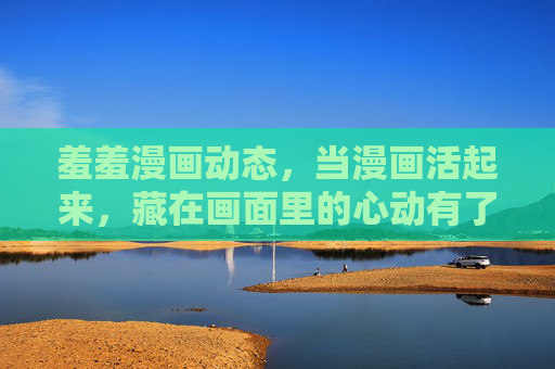 羞羞漫画动态,当漫画活起来,藏在画面里的心动有了呼吸,羞羞漫画动态,让藏在画面里的心动,有了呼吸 羞羞漫画动态,当漫画活起来,藏在画面里的心动有了呼吸,羞羞漫画动态,让藏在画面里的心动,有了呼吸