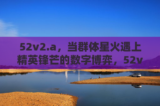 52v2.a,当群体星火遇上精英锋芒的数字博弈,52v2.a,群体星火碰撞精英锋芒的数字博弈 52v2.a,当群体星火遇上精英锋芒的数字博弈,52v2.a,群体星火碰撞精英锋芒的数字博弈