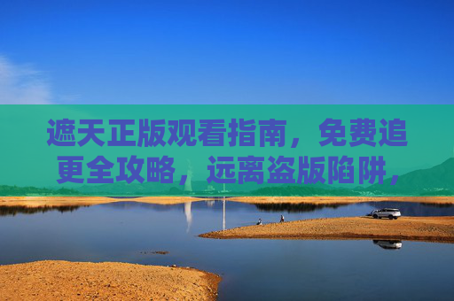 遮天正版观看指南，免费追更全攻略，远离盗版陷阱，遮天正版免费追全攻略，远离盗版陷阱