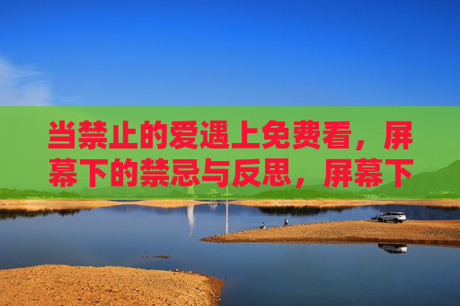 当禁止的爱遇上免费看,屏幕下的禁忌与反思,屏幕下的禁忌之爱,免费观看的隐秘反思 当禁止的爱遇上免费看,屏幕下的禁忌与反思,屏幕下的禁忌之爱,免费观看的隐秘反思