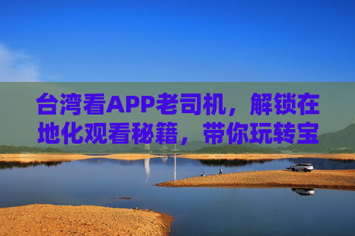 台湾看APP老司机,解锁在地化观看秘籍,带你玩转宝岛数字生活,台湾看APP老司机,解锁在地化秘籍,玩转宝岛数字生活 台湾看APP老司机,解锁在地化观看秘籍,带你玩转宝岛数字生活,台湾看APP老司机,解锁在地化秘籍,玩转宝岛数字生活
