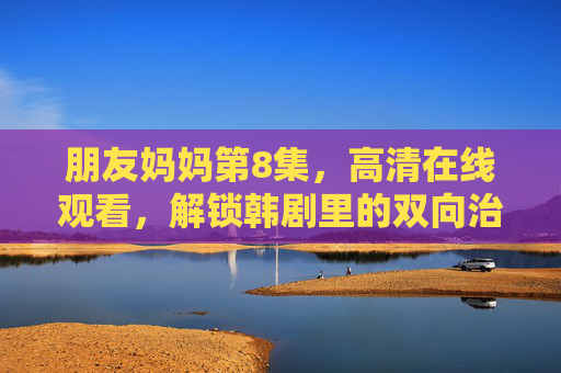 朋友妈妈第8集,高清在线观看,解锁韩剧里的双向治愈温情 朋友妈妈第8集,高清在线观看,解锁韩剧里的双向治愈温情