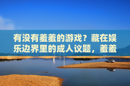 有没有羞羞的游戏?藏在娱乐边界里的成人议题,羞羞游戏,藏在娱乐边界里的成人议题 有没有羞羞的游戏?藏在娱乐边界里的成人议题,羞羞游戏,藏在娱乐边界里的成人议题