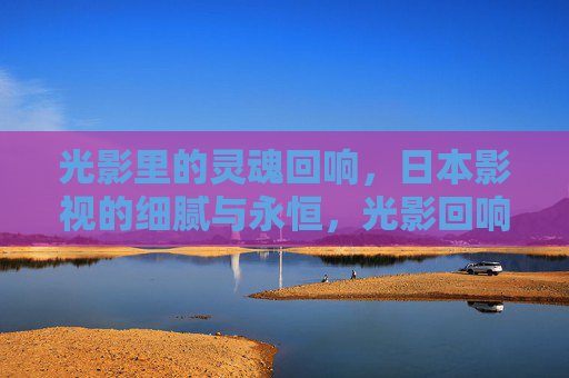 光影里的灵魂回响,日本影视的细腻与永恒,光影回响,日本影视的细腻与永恒 光影里的灵魂回响,日本影视的细腻与永恒,光影回响,日本影视的细腻与永恒
