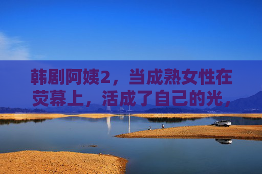 韩剧阿姨2,当成熟女性在荧幕上,活成了自己的光,韩剧阿姨2,成熟女性在荧幕上活成自己的光 韩剧阿姨2,当成熟女性在荧幕上,活成了自己的光,韩剧阿姨2,成熟女性在荧幕上活成自己的光
