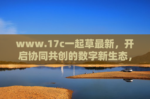 www.17c一起草最新,开启协同共创的数字新生态,17c一起草,协同共创数字新生态 www.17c一起草最新,开启协同共创的数字新生态,17c一起草,协同共创数字新生态