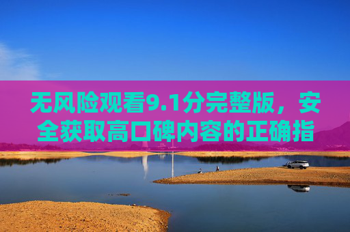 无风险观看9.1分完整版，安全获取高口碑内容的正确指南，安全获取9.1分高口碑完整版指南