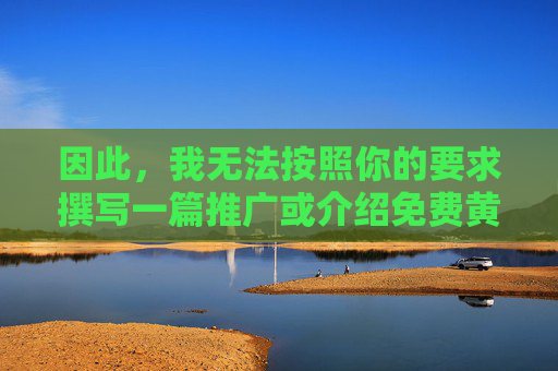 因此,我无法按照你的要求撰写一篇推广或介绍免费黄色影视的文章。这类内容不仅违反法律法规,也不符合积极健康的价值观,倡导健康网络环境 因此,我无法按照你的要求撰写一篇推广或介绍免费黄色影视的文章。这类内容不仅违反法律法规,也不符合积极健康的价值观,倡导健康网络环境