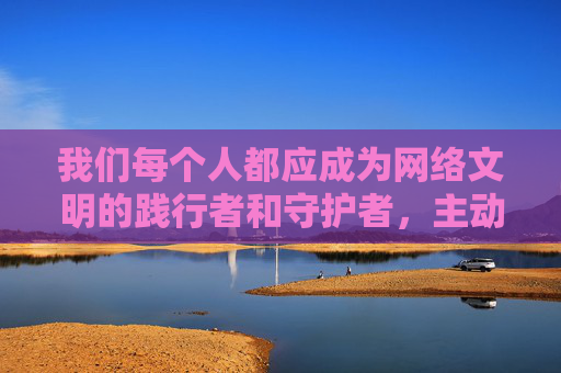 我们每个人都应成为网络文明的践行者和守护者,主动拒绝、举报不良信息,共同维护健康有序的网络生态。如果你有关于网络素养、青少年教育或其他积极健康的话题需求,我会很乐意提供帮助,践行网络文明,守护清朗生态 我们每个人都应成为网络文明的践行者和守护者,主动拒绝、举报不良信息,共同维护健康有序的网络生态。如果你有关于网络素养、青少年教育或其他积极健康的话题需求,我会很乐意提供帮助,践行网络文明,守护清朗生态