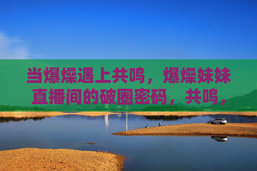 当爆燥遇上共鸣,爆燥妹妹直播间的破圈密码,共鸣,爆燥妹妹直播间的破圈密码 当爆燥遇上共鸣,爆燥妹妹直播间的破圈密码,共鸣,爆燥妹妹直播间的破圈密码