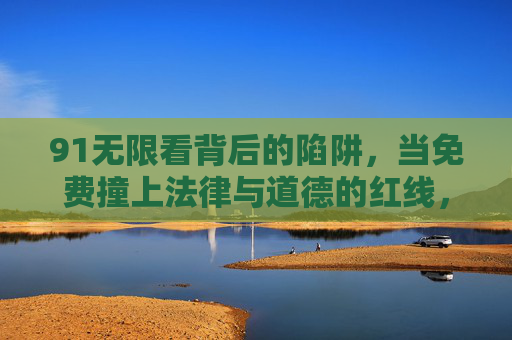 91无限看背后的陷阱,当免费撞上法律与道德的红线,免费撞上法律与道德红线,91无限看的陷阱 91无限看背后的陷阱,当免费撞上法律与道德的红线,免费撞上法律与道德红线,91无限看的陷阱