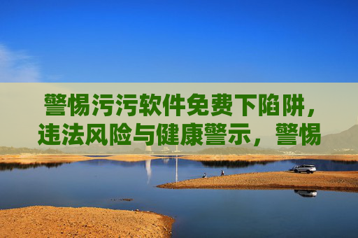 警惕污污软件免费下陷阱,违法风险与健康警示,警惕污污软件免费下载陷阱,违法风险与健康警示 警惕污污软件免费下陷阱,违法风险与健康警示,警惕污污软件免费下载陷阱,违法风险与健康警示