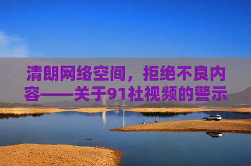 清朗网络空间,拒绝不良内容——关于91社视频的警示,清朗网络空间,91社视频警示 清朗网络空间,拒绝不良内容——关于91社视频的警示,清朗网络空间,91社视频警示
