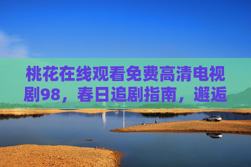 桃花在线观看免费高清电视剧98,春日追剧指南,邂逅桃花般浪漫剧集,春日桃花季,免费高清浪漫剧集在线观看 桃花在线观看免费高清电视剧98,春日追剧指南,邂逅桃花般浪漫剧集,春日桃花季,免费高清浪漫剧集在线观看