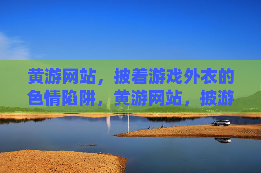 黄游网站,披着游戏外衣的色情陷阱,黄游网站,披游戏外衣的色情陷阱 黄游网站,披着游戏外衣的色情陷阱,黄游网站,披游戏外衣的色情陷阱