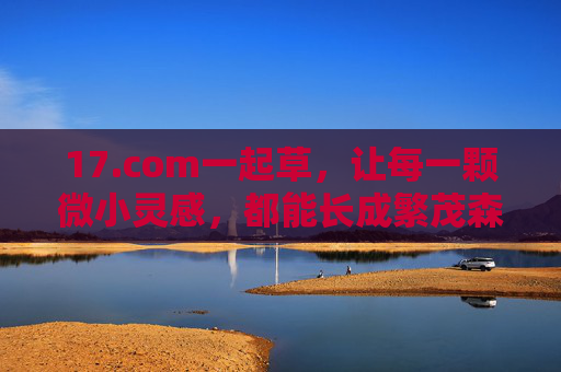 17.com一起草,让每一颗微小灵感,都能长成繁茂森林,一起草,微小灵感长成繁茂森林 17.com一起草,让每一颗微小灵感,都能长成繁茂森林,一起草,微小灵感长成繁茂森林