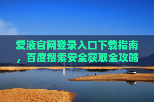 爱液官网登录入口下载指南,百度搜索安全获取全攻略,爱液官网登录入口下载指南百度安全获取全攻略 爱液官网登录入口下载指南,百度搜索安全获取全攻略,爱液官网登录入口下载指南百度安全获取全攻略