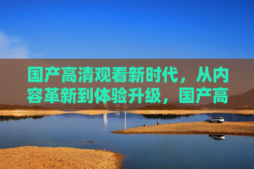 国产高清观看新时代,从内容革新到体验升级,国产高清新时代,内容革新与体验升级 国产高清观看新时代,从内容革新到体验升级,国产高清新时代,内容革新与体验升级