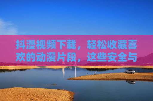 抖漫视频下载，轻松收藏喜欢的动漫片段，这些安全与版权须知一定要懂！抖漫视频下载收藏，安全与版权须知