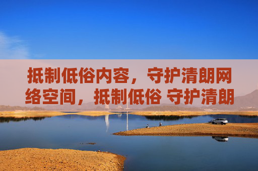 抵制低俗内容，守护清朗网络空间，抵制低俗 守护清朗网络空间