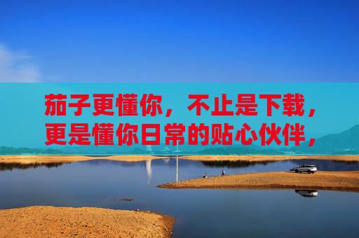 茄子更懂你,不止是下载,更是懂你日常的贴心伙伴,茄子,懂你日常的贴心伙伴 茄子更懂你,不止是下载,更是懂你日常的贴心伙伴,茄子,懂你日常的贴心伙伴