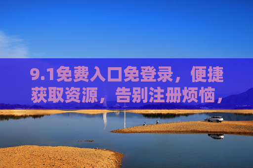 9.1免费入口免登录，便捷获取资源，告别注册烦恼，免登录免费入口，便捷获取资源告别注册烦恼