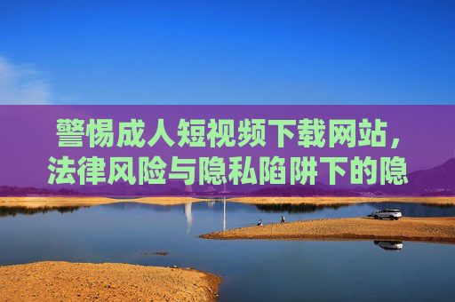 警惕成人短视频下载网站,法律风险与隐私陷阱下的隐形雷区,警惕成人短视频下载网站,法律风险与隐私陷阱下的隐形雷区 警惕成人短视频下载网站,法律风险与隐私陷阱下的隐形雷区,警惕成人短视频下载网站,法律风险与隐私陷阱下的隐形雷区